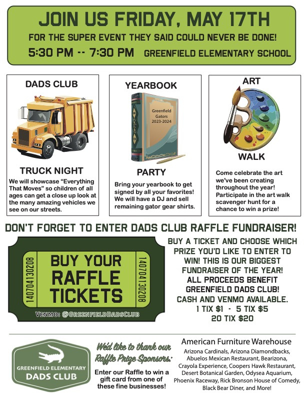 Flyer for Truck Night: Join us Friday, May 17th for the super event they said could never be done! 5:30pm - 7:30pm at Greenfield Elementary School. Dads club Truck night will showcase "Everything that moves" so children of all ages can get a close up look at the many amazing vehicles we see on our streets. Yearbook party - bring your yearbook to get signed by all your favorites! We will have a DJ and sell remaining gator gear shirts. Art Walk - come celebrate the art we've been creating throughout the year! Dads Club raffle fundraiser. Sponsored by American Furniture Warehouse, along with other raffle prize sponsors.